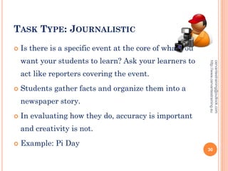 TASK TYPE: JOURNALISTIC
 Is there is a specific event at the core of what you
want your students to learn? Ask your learners to
act like reporters covering the event.
 Students gather facts and organize them into a
newspaper story.
 In evaluating how they do, accuracy is important
and creativity is not.
 Example: Pi Day
cervantestraining@outlook.com
http://www.cervantestraining.eu
30
 