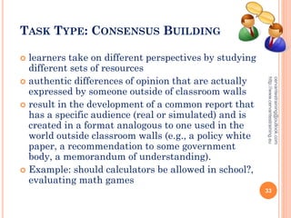 TASK TYPE: CONSENSUS BUILDING
 learners take on different perspectives by studying
different sets of resources
 authentic differences of opinion that are actually
expressed by someone outside of classroom walls
 result in the development of a common report that
has a specific audience (real or simulated) and is
created in a format analogous to one used in the
world outside classroom walls (e.g., a policy white
paper, a recommendation to some government
body, a memorandum of understanding).
 Example: should calculators be allowed in school?,
evaluating math games
cervantestraining@outlook.com
http://www.cervantestraining.eu
33
 