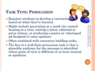 TASK TYPE: PERSUASION
 Requires students to develop a convincing case
based on what they've learned.
 Might include presenting at a mock city council
hearing or a trial, writing a letter, editorial or
press release, or producing a poster or videotaped
ad designed to sway opinions.
 Often combined with consensus building tasks.
 The key to a well done persuasion task is that a
plausible audience for the message is identified
whose point of view is different or at least neutral
or apathetic.
cervantestraining@outlook.com
http://www.cervantestraining.eu
34
 