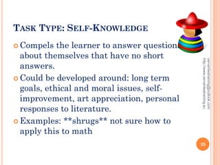 TASK TYPE: SELF-KNOWLEDGE
 Compels the learner to answer questions
about themselves that have no short
answers.
 Could be developed around: long term
goals, ethical and moral issues, self-
improvement, art appreciation, personal
responses to literature.
 Examples: **shrugs** not sure how to
apply this to math
cervantestraining@outlook.com
http://www.cervantestraining.eu
35
 
