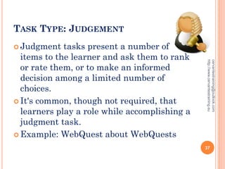 TASK TYPE: JUDGEMENT
 Judgment tasks present a number of
items to the learner and ask them to rank
or rate them, or to make an informed
decision among a limited number of
choices.
 It's common, though not required, that
learners play a role while accomplishing a
judgment task.
 Example: WebQuest about WebQuests
cervantestraining@outlook.com
http://www.cervantestraining.eu
37
 