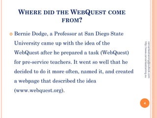 WHERE DID THE WEBQUEST COME
FROM?
 Bernie Dodge, a Professor at San Diego State
University came up with the idea of the
WebQuest after he prepared a task (WebQuest)
for pre-service teachers. It went so well that he
decided to do it more often, named it, and created
a webpage that described the idea
(www.webquest.org).
cervantestraining@outlook.com
http://www.cervantestraining.eu
4
 