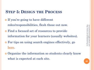 STEP 5: DESIGN THE PROCESS
 If you’re going to have different
roles/responsibilities, flesh those out now.
 Find a focused set of resources to provide
information for your learners (usually websites).
 For tips on using search engines effectively, go
here.
 Organize the information so students clearly know
what is expected at each site.
cervantestraining@outlook.com
http://www.cervantestraining.eu
45
 