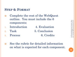 STEP 6: FORMAT
 Complete the rest of the WebQuest
outline. You must include the 6
components:
1. Introduction 4. Evaluation
2. Task 5. Conclusion
3. Process 6. Credits
 See the rubric for detailed information
on what is expected for each component.
cervantestraining@outlook.com
http://www.cervantestraining.eu
46
 