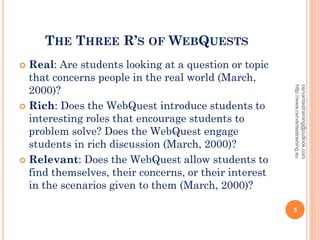 THE THREE R’S OF WEBQUESTS
 Real: Are students looking at a question or topic
that concerns people in the real world (March,
2000)?
 Rich: Does the WebQuest introduce students to
interesting roles that encourage students to
problem solve? Does the WebQuest engage
students in rich discussion (March, 2000)?
 Relevant: Does the WebQuest allow students to
find themselves, their concerns, or their interest
in the scenarios given to them (March, 2000)?
cervantestraining@outlook.com
http://www.cervantestraining.eu
5
 