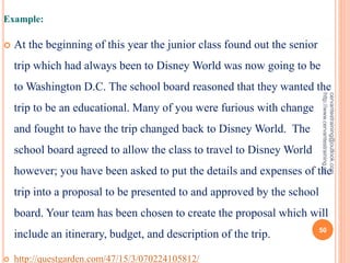 Example:
 At the beginning of this year the junior class found out the senior
trip which had always been to Disney World was now going to be
to Washington D.C. The school board reasoned that they wanted the
trip to be an educational. Many of you were furious with change
and fought to have the trip changed back to Disney World. The
school board agreed to allow the class to travel to Disney World
however; you have been asked to put the details and expenses of the
trip into a proposal to be presented to and approved by the school
board. Your team has been chosen to create the proposal which will
include an itinerary, budget, and description of the trip.
 http://questgarden.com/47/15/3/070224105812/
cervantestraining@outlook.com
http://www.cervantestraining.eu
50
 