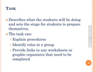TASK
 Describes what the students will be doing
and sets the stage for students to prepare
themselves.
 The task can:
 Explain procedures
 Identify roles in a group
 Provide links to any worksheets or
graphic organizers that need to be
completed
cervantestraining@outlook.com
http://www.cervantestraining.eu
52
 
