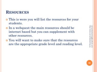 RESOURCES
 This is were you will list the resources for your
students.
 In a webquest the main resources should be
internet based but you can supplement with
other resources.
 You will want to make sure that the resources
are the appropriate grade level and reading level.
cervantestraining@outlook.com
http://www.cervantestraining.eu
55
 
