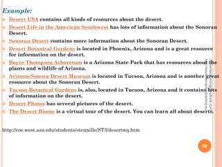 Example:
 Desert USA contains all kinds of resources about the desert.
 Desert Life in the American Southwest has lots of information about the Sonoran
Desert.
 Sonoran Desert contains more information about the Sonoran Desert.
 Desert Botanical Gardens is located in Phoenix, Arizona and is a great resource
for information on the desert.
 Boyce Thompson Arboretum is a Arizona State Park that has resources about the
plants and wildlife of Arizona.
 Arizona-Sonora Desert Museum is located in Tucson, Arizona and is another great
resource about the Sonoran Desert.
 Tucson Botanical Gardens is, also, located in Tucson, Arizona and it contains lots
of information on the desert.
 Desert Photos has several pictures of the desert.
 The Desert Biome is a virtual tour of the desert. You can learn all about deserts.
http://coe.west.asu.edu/students/stennille/ST3/desertwq.htm
cervantestraining@outlook.com
http://www.cervantestraining.eu
56
 