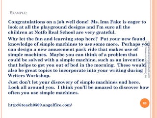 EXAMPLE:
Congratulations on a job well done! Ms. Ima Fake is eager to
look at all the playground designs and I’m sure all the
children at Notfo Real School are very grateful.
Why let the fun and learning stop here? Put your new found
knowledge of simple machines to use some more. Perhaps you
can design a new amusement park ride that makes use of
simple machines. Maybe you can think of a problem that
could be solved with a simple machine, such as an invention
that helps to get you out of bed in the morning. These would
also be great topics to incorporate into your writing during
Writers Workshop.
Just don’t let your discovery of simple machines end here.
Look all around you. I think you’ll be amazed to discover how
often you use simple machines.
http://iteach0509.angelfire.com/
cervantestraining@outlook.com
http://www.cervantestraining.eu
60
 