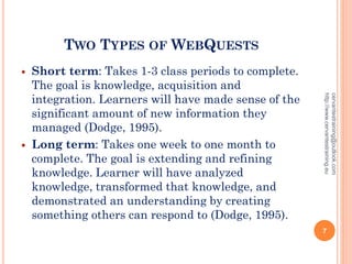 TWO TYPES OF WEBQUESTS
 Short term: Takes 1-3 class periods to complete.
The goal is knowledge, acquisition and
integration. Learners will have made sense of the
significant amount of new information they
managed (Dodge, 1995).
 Long term: Takes one week to one month to
complete. The goal is extending and refining
knowledge. Learner will have analyzed
knowledge, transformed that knowledge, and
demonstrated an understanding by creating
something others can respond to (Dodge, 1995).
cervantestraining@outlook.com
http://www.cervantestraining.eu
7
 