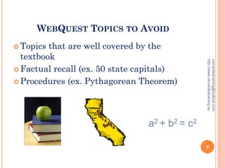 WEBQUEST TOPICS TO AVOID
 Topics that are well covered by the
textbook
 Factual recall (ex. 50 state capitals)
 Procedures (ex. Pythagorean Theorem)
a2 + b2 = c2
cervantestraining@outlook.com
http://www.cervantestraining.eu
9
 