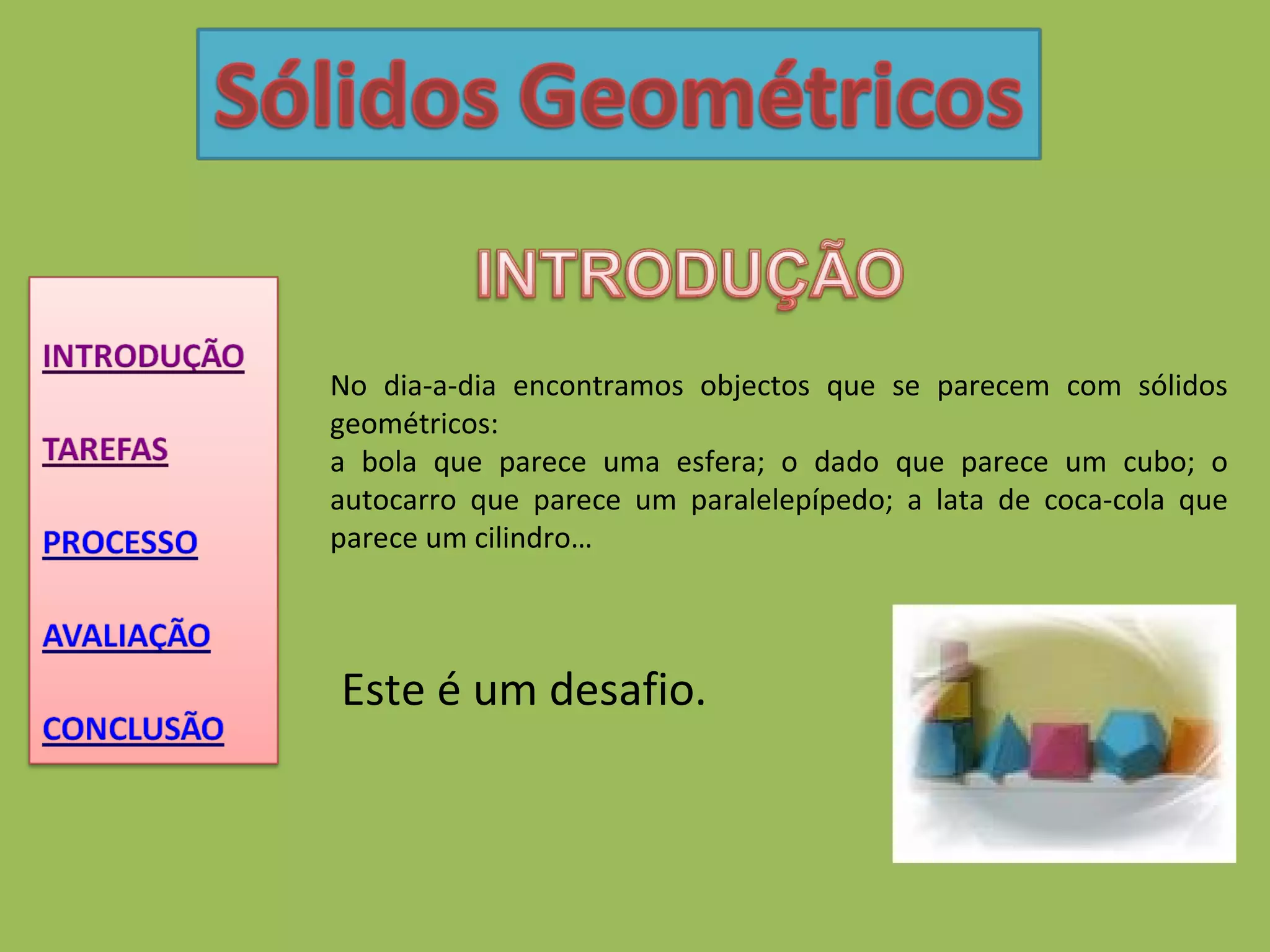 No dia-a-dia encontramos objectos que se parecem com sólidos geométricos: a bola que parece uma esfera; o dado que parece um cubo; o autocarro que parece um paralelepípedo; a lata de coca-cola que parece um cilindro…  Este é um desafio. 