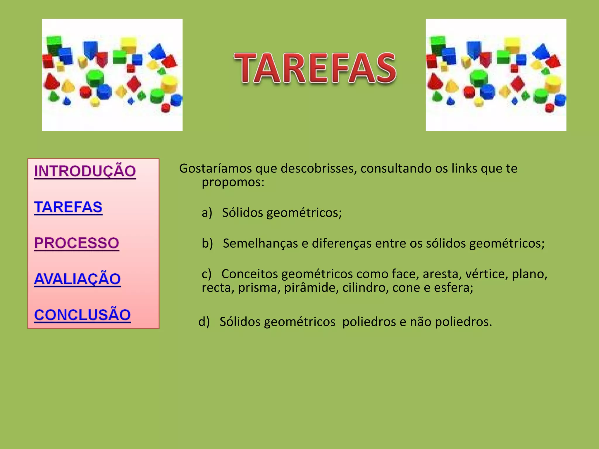 Gostaríamos que descobrisses, consultando os links que te propomos: a)   Sólidos geométricos; b)   Semelhanças e diferenças entre os sólidos geométricos; c)   Conceitos geométricos como face, aresta, vértice, plano, recta, prisma, pirâmide, cilindro, cone e esfera; d)  Sólidos geométricos  poliedros e não poliedros. 