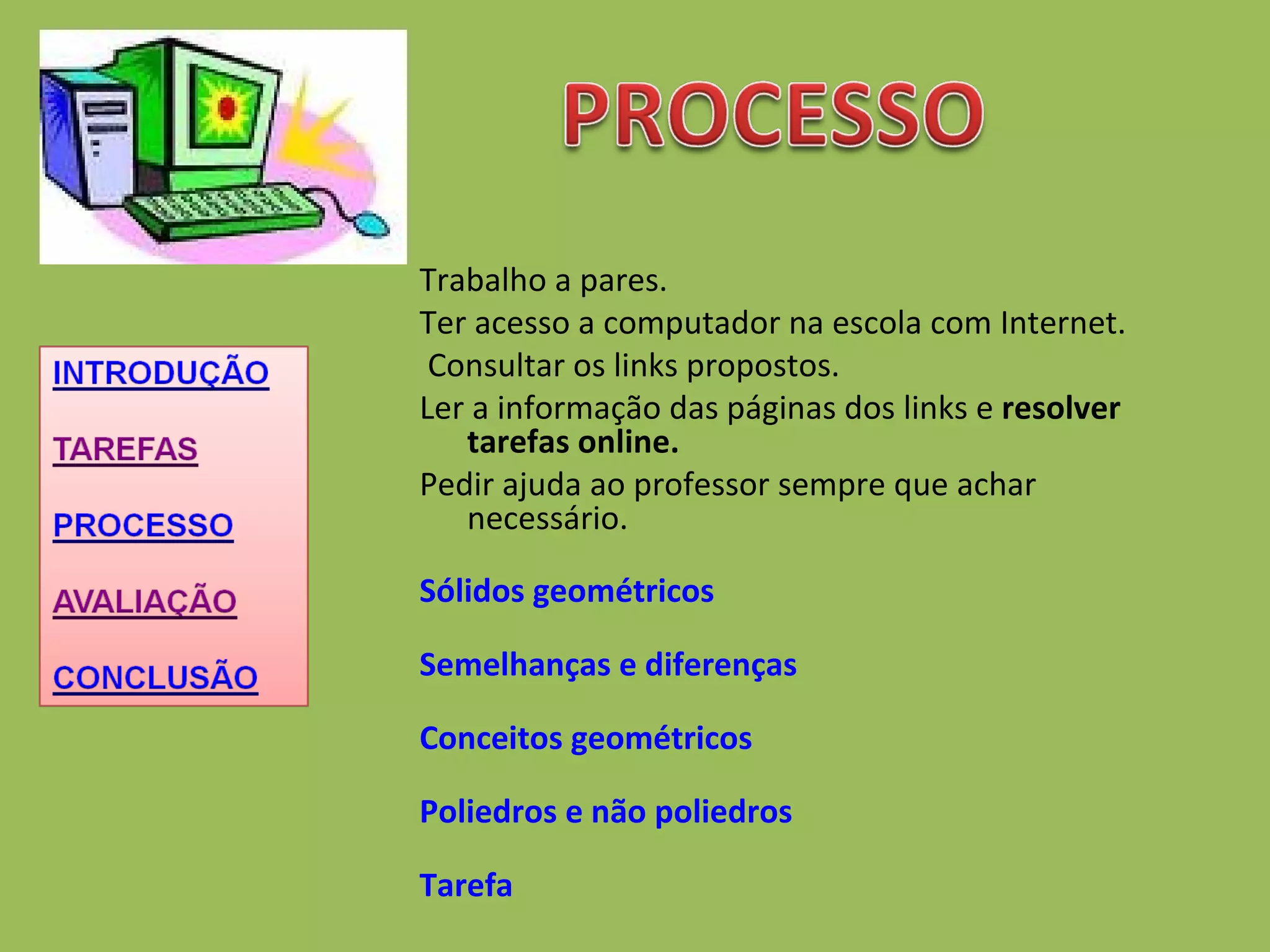 Trabalho a pares. Ter acesso a computador na escola com Internet.   Consultar os links propostos. Ler a informação das páginas dos links e  resolver tarefas online. Pedir ajuda ao professor sempre que achar necessário. Sólidos geométricos Semelhanças e diferenças Conceitos geométricos Poliedros e não poliedros Tarefa  