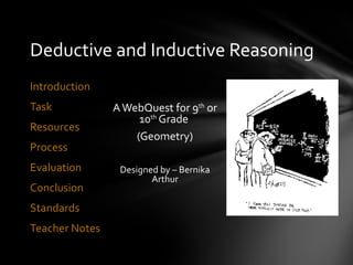 Deductive and Inductive Reasoning
Introduction
Task            A WebQuest for 9th or
                     10th Grade
Resources
                    (Geometry)
Process
Evaluation       Designed by – Bernika
                        Arthur
Conclusion
Standards
Teacher Notes
 