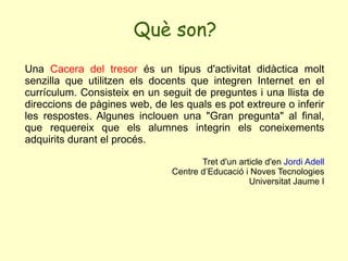 Què son? Una  Cacera del tresor  és un tipus d'activitat didàctica molt senzilla que utilitzen els docents que integren Internet en el currículum. Consisteix en un seguit de preguntes i una llista de direccions de pàgines web, de les quals es pot extreure o inferir les respostes. Algunes inclouen una "Gran pregunta" al final, que requereix que els alumnes integrin els coneixements adquirits durant el procés.  Tret d'un article d'en  Jordi Adell Centre d’Educació i Noves Tecnologies Universitat Jaume I 