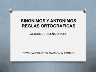 SINONIMOS Y ANTONIMOS
REGLAS ORTOGRAFICAS
    WEBQUEST DISEÑADA POR:




EDWIN ALEXANDER GARZON ALFONZO
 