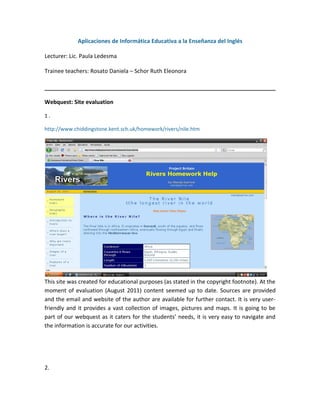 Aplicaciones de Informática Educativa a la Enseñanza del Inglés

Lecturer: Lic. Paula Ledesma

Trainee teachers: Rosato Daniela – Schor Ruth Eleonora



Webquest: Site evaluation

1.

http://www.chiddingstone.kent.sch.uk/homework/rivers/nile.htm




This site was created for educational purposes (as stated in the copyright footnote). At the
moment of evaluation (August 2011) content seemed up to date. Sources are provided
and the email and website of the author are available for further contact. It is very user-
friendly and it provides a vast collection of images, pictures and maps. It is going to be
part of our webquest as it caters for the students’ needs, it is very easy to navigate and
the information is accurate for our activities.




2.
 