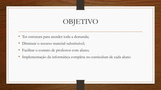 OBJETIVO
• Ter estrutura para atender toda a demanda;
• Diminuir o recurso material substituível;
• Facilitar o contato de professor com aluno;
• Implementação da informática completa no curriculum de cada aluno
 