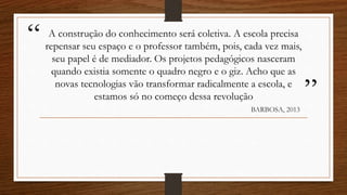 “
”
A construção do conhecimento será coletiva. A escola precisa
repensar seu espaço e o professor também, pois, cada vez mais,
seu papel é de mediador. Os projetos pedagógicos nasceram
quando existia somente o quadro negro e o giz. Acho que as
novas tecnologias vão transformar radicalmente a escola, e
estamos só no começo dessa revolução
BARBOSA, 2013
 