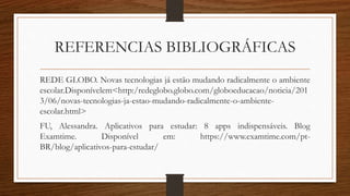 REFERENCIAS BIBLIOGRÁFICAS
REDE GLOBO. Novas tecnologias já estão mudando radicalmente o ambiente
escolar.Disponívelem<http:/redeglobo.globo.com/globoeducacao/noticia/201
3/06/novas-tecnologias-ja-estao-mudando-radicalmente-o-ambiente-
escolar.html>
FU, Alessandra. Aplicativos para estudar: 8 apps indispensáveis. Blog
Examtime. Disponível em: https://www.examtime.com/pt-
BR/blog/aplicativos-para-estudar/
 