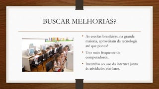 BUSCAR MELHORIAS?
• As escolas brasileiras, na grande
maioria, aproveitam da tecnologia
até que ponto?
• Uso mais frequente de
computadores;
• Incentivo ao uso da internet junto
ás atividades escolares.
 