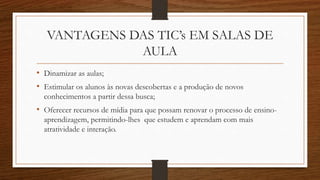 VANTAGENS DAS TIC’s EM SALAS DE
AULA
• Dinamizar as aulas;
• Estimular os alunos às novas descobertas e a produção de novos
conhecimentos a partir dessa busca;
• Oferecer recursos de mídia para que possam renovar o processo de ensino-
aprendizagem, permitindo-lhes que estudem e aprendam com mais
atratividade e interação.
 