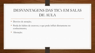 DESVANTAGENS DAS TIC’s EM SALAS
DE AULA
• Desvios de atenção;
• Perda do hábito de escrever, o que pode influir diretamente no
conhecimento;
• Alienação.
 