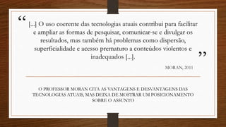 “
”
[...] O uso coerente das tecnologias atuais contribui para facilitar
e ampliar as formas de pesquisar, comunicar-se e divulgar os
resultados, mas também há problemas como dispersão,
superficialidade e acesso prematuro a conteúdos violentos e
inadequados [...].
MORAN, 2011
O PROFESSOR MORAN CITA AS VANTAGENS E DESVANTAGENS DAS
TECNOLOGIAS ATUAIS, MAS DEIXA DE MOSTRAR UM POSICIONAMENTO
SOBRE O ASSUNTO
 