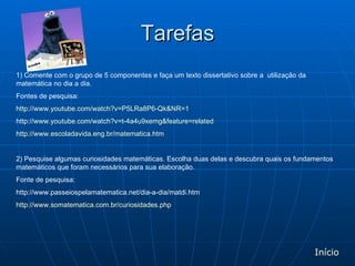 Tarefas 1) Comente com o grupo de 5 componentes e faça um texto dissertativo sobre a  utilização da matemática no dia a dia. Fontes de pesquisa: http://www.youtube.com/watch?v=P5LRa8P6-Qk&NR=1 http://www.youtube.com/watch?v=t-4a4u9xemg&feature=related http://www.escoladavida.eng.br/matematica.htm  2) Pesquise algumas curiosidades matemáticas. Escolha duas delas e descubra quais os fundamentos matemáticos que foram necessários para sua elaboração. Fonte de pesquisa: http://www.passeiospelamatematica.net/dia-a-dia/matdi.htm http://www.somatematica.com.br/curiosidades.php Início 