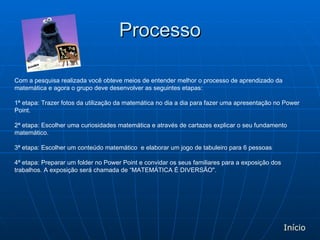 Processo Com a pesquisa realizada você obteve meios de entender melhor o processo de aprendizado da matemática e agora o grupo deve desenvolver as seguintes etapas:  1ª etapa: Trazer fotos da utilização da matemática no dia a dia para fazer uma apresentação no Power Point.  2ª etapa: Escolher uma curiosidades matemática e através de cartazes explicar o seu fundamento matemático. 3ª etapa: Escolher um conteúdo matemático  e elaborar um jogo de tabuleiro para 6 pessoas  4ª etapa: Preparar um folder no Power Point e convidar os seus familiares para a exposição dos trabalhos. A exposição será chamada de “MATEMÁTICA É DIVERSÃO".  Início 