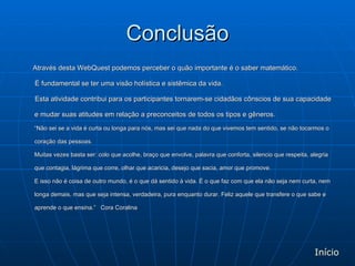 Conclusão Através desta WebQuest podemos perceber o quão importante é o saber matemático.  É fundamental se ter uma visão holística e sistêmica da vida.  Esta atividade contribui para os participantes tornarem-se cidadãos cônscios de sua capacidade e mudar suas atitudes em relação a preconceitos de todos os tipos e gêneros. “ Não sei se a vida é curta ou longa para nós, mas sei que nada do que vivemos tem sentido, se não tocarmos o coração das pessoas. Muitas vezes basta ser: colo que acolhe, braço que envolve, palavra que conforta, silencio que respeita, alegria que contagia, lágrima que corre, olhar que acaricia, desejo que sacia, amor que promove. E isso não é coisa de outro mundo, é o que dá sentido à vida. É o que faz com que ela não seja nem curta, nem longa demais, mas que seja intensa, verdadeira, pura enquanto durar. Feliz aquele que transfere o que sabe e aprende o que ensina.”  Cora Coralina Início 