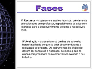 Fases 4º Recursos  – sugerem-se aqui os recursos, previamente seleccionados pelo professor, especialmente os  sites  com interesse para o desenvolvimento do tema e respectivos  links . 5º Avaliação  – apresentam-se grelhas de auto e/ou hetero-avaliação do que se quer observar durante a realização do projecto. Os instrumentos de avaliação devem ser concretos e rigorosos, de modo a que os alunos compreendam bem como vai ser avaliado o seu trabalho. 