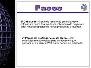 Fases 6º Conclusão  – serve de remate ao projecto; deve colocar um ponto final no desenvolvimento do projecto e fazer novas propostas de novos problemas a levantar. 7º Página do professor e/ou do aluno  – com sugestões metodológicas para os docentes que possam vir a utilizar a  WebQuest  depois de publicado. 