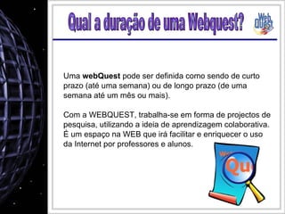 Uma  webQuest  pode ser definida como sendo de curto prazo (até uma semana) ou de longo prazo (de uma semana até um mês ou mais). Com a WEBQUEST, trabalha-se em forma de projectos de pesquisa, utilizando a ideia de aprendizagem colaborativa. É um espaço na WEB que irá facilitar e enriquecer o uso da Internet por professores e alunos. Qual a duração de uma Webquest? 