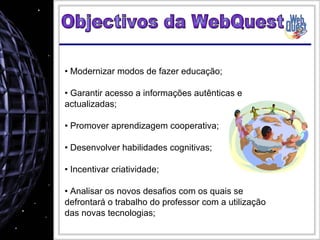 Modernizar modos de fazer educação; Garantir acesso a informações autênticas e actualizadas; Promover aprendizagem cooperativa; Desenvolver habilidades cognitivas;  Incentivar criatividade;  Analisar os novos desafios com os quais se defrontará o trabalho do professor com a utilização das novas tecnologias;  Objectivos da WebQuest 