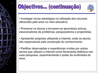 Investigar novas estratégias na utilização dos recursos oferecidos pela www no meio educativo; Promover os alunos a tornarem-se aprendizes activos, solucionadores de problemas, pesquisadores e projectistas;  Apresentar projectos utilizando a Internet, onde os alunos são responsáveis pela construção do conhecimento;  Partilhar observações e experiências vividas por outros alunos que utilizam a Internet como ferramenta didáctica nas suas pesquisas, experimentando o poder da multimédia da www. Objectivos... (continuação) 
