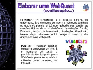 Elaborar uma WebQuest Formatar  - A formatação é o aspecto editorial da elaboração. É o momento de inserir o conteúdo (definido na etapa do planeamento) num gabarito que contém as secções típicas de uma WebQuest: Introdução, Tarefa, Processo, fontes de informação, Avaliação, Conclusão. Nessa etapa, deve-se incluir imagens, rever e dar acabamento na webquest. Publicar  - Publicar significa colocar a WebQuest on-line. É o momento de tomar a providência técnica para que a WebQuest possa ser acedida e utilizada pelas pessoas, na Internet. (continuação...) 