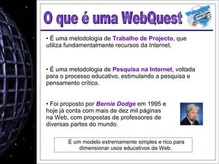 É um modelo extremamente simples e rico para dimensionar usos educativos da Web.  O que é uma WebQuest É uma metodologia de  Trabalho de Projecto , que utiliza fundamentalmente recursos da Internet.  É uma metodologia de  Pesquisa na Internet , voltada para o processo educativo, estimulando a pesquisa e pensamento crítico. Foi proposto por  Bernie Dodge  em 1995 e hoje já conta com mais de dez mil páginas na Web, com propostas de professores de diversas partes do mundo. 