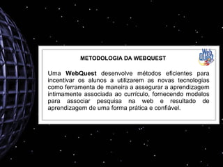 METODOLOGIA DA WEBQUEST Uma  WebQuest  desenvolve métodos eficientes para incentivar os alunos a utilizarem as novas tecnologias como ferramenta de maneira a assegurar a aprendizagem intimamente associada ao currículo, fornecendo modelos para associar pesquisa na web e resultado de aprendizagem de uma forma prática e confiável. 