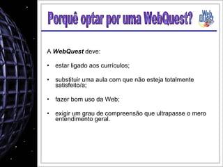 A  WebQuest  deve: estar ligado aos currículos; substituir uma aula com que não esteja totalmente satisfeito/a; fazer bom uso da Web; exigir um grau de compreensão que ultrapasse o mero entendimento geral. Porquê optar por uma WebQuest? 