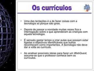 Uma das tentações é a de fazer coisas com a tecnologia só porque são giras. Depois de passar a novidade muitas vezes fica a interrogação sobre o que aprenderam as crianças com aquela tecnologia. É sensato gastar tempo a criar aulas que possam estar ligadas a objectivos identificáveis que outros reconhecem como importantes. A tecnologia não deve dar a volta ao currículo. Ao analisar possíveis ideias para fazer um  WebQuest , assume-se que o professor conhece bem os currículos. Os currículos 