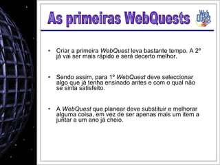 Criar a primeira  WebQuest  leva bastante tempo. A 2º já vai ser mais rápido e será decerto melhor. Sendo assim, para 1º  WebQuest  deve seleccionar algo que já tenha ensinado antes e com o qual não se sinta satisfeito. A  WebQuest  que planear deve substituir e melhorar alguma coisa, em vez de ser apenas mais um item a juntar a um ano já cheio. As primeiras WebQuests 