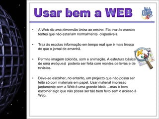 A Web dá uma dimensão única ao ensino. Ela traz às escolas fontes que não estariam normalmente  disponíveis. Traz às escolas informação em tempo real que é mais fresca do que o jornal de amanhã. Permite imagem colorida, som e animação. A estrutura básica de uma  webquest   poderia ser feita com montes de livros e de revistas. Deve-se escolher, no entanto, um projecto que não possa ser feito só com materiais em papel. Usar material impresso juntamente com a Web é uma grande ideia …mas é bom escolher algo que não possa ser tão bem feito sem o acesso à Web. Usar bem a WEB 