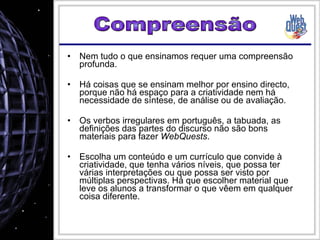 Nem tudo o que ensinamos requer uma compreensão profunda. Há coisas que se ensinam melhor por ensino directo, porque não há espaço para a criatividade nem há necessidade de síntese, de análise ou de avaliação. Os verbos irregulares em português, a tabuada, as definições das partes do discurso não são bons materiais para fazer  WebQuests . Escolha um conteúdo e um currículo que convide à criatividade, que tenha vários níveis, que possa ter várias interpretações ou que possa ser visto por múltiplas perspectivas. Há que escolher material que leve os alunos a transformar o que vêem em qualquer coisa diferente. Compreensão 