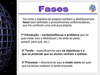 Tal como o trabalho de projecto também a  WebQuest  tem  fases  bem definidas e procedimentos uniformizadores, que lhe conferem uma estrutura própria. 1º Introdução  –  contextualiza-se o problema  que se quer tratar com a  WebQuest  ( de onde se parte, porquê, para quê, etc.) 3º Processo –  descreve-se aqui  o modo como  se quer que os alunos realizem a tarefa proposta. Fases 2º Tarefa  – especificam-se aqui  os objectivos e o que se pretende que os alunos venham a realizar. 