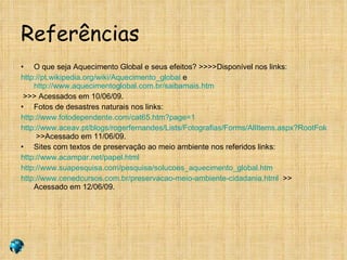 Referências O que seja Aquecimento Global e seus efeitos? >>>>Disponível nos links: http://pt.wikipedia.org/wiki/Aquecimento_global  e  http://www.aquecimentoglobal.com.br/saibamais.htm >>> Acessados em 10/06/09. Fotos de desastres naturais nos links: http://www.fotodependente.com/cat65.htm?page=1 http://www.aceav.pt/blogs/rogerfernandes/Lists/Fotografias/Forms/AllItems.aspx?RootFolder=%2Fblogs%2Frogerfernandes%2FLists%2FFotografias%2FCat%C3%A1strofes%20Naturais  >>Acessado em 11/06/09. Sites com textos de preservação ao meio ambiente nos referidos links: http://www.acampar.net/papel.html http://www.suapesquisa.com/pesquisa/solucoes_aquecimento_global.htm http://www.cenedcursos.com.br/preservacao-meio-ambiente-cidadania.html   >> Acessado em 12/06/09. 