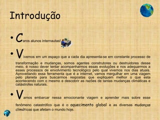 Introdução C aros alunos internautas! V ivemos em um espaço que a cada dia apresenta-se em constante processo de transformação e mudanças, somos agentes construtores ou destruidores desse meio, é nosso dever tentar acompanharmos essas evoluções e nos adequarmos a esses processos de envolvimento tecnológico pelo qual vivemos nos dias atuais. Aproveitando essa ferramenta que é a internet, vamos mergulhar em uma viagem pelo planeta para buscarmos respostas que expliquem melhor o que esta acontecendo com o mesmo e descobrir as razões de tantas mudanças climáticas e catástrofes naturais. V amos embarcar nessa emocionante viagem e aprender mais sobre esse fenômeno catastrófico que é o  aquecimento global  e as diversas  mudanças   climáticas  que afetam o mundo hoje. 