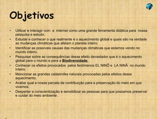 Objetivos Utilizar e interagir com  a  internet como uma grande ferramenta didática para  nossa pesquisa e estudo; Estudar e conhecer o que realmente é o aquecimento global e quais são na verdade as mudanças climáticas que afetam o planeta inteiro; Identificar as possíveis causas das mudanças climáticas que estamos vendo no mundo inteiro; Pesquisar sobre as consequências desse efeito devastador que é o aquecimento global para o mundo e para a  Biodiversidade ; Conhecer os efeitos provocados  pelos fenômenos EL NINÕ e  LA NINÃ  no mundo inteiro; Mencionar as grandes catástrofes naturais provocadas pelos efeitos desse aquecimento; Avaliar qual a nossa parcela de contribuição para a preservação do meio em que vivemos;  Despertar a conscientização e sensibilizar as pessoas para que possamos preservar e cuidar do meio ambiente . 
